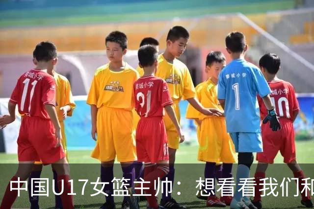 中国U17女篮主帅：想看看我们和世界篮球的差距 默契程度有待提高
